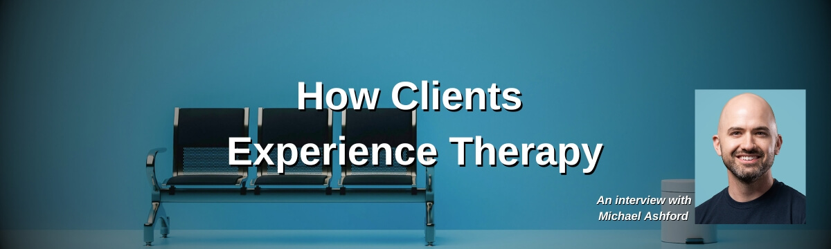 Image: Blue background with a row of empty waiting room chairs. Text reads: “How Clients Experience Therapy.” A headshot of a smiling bald man with a beard appears in the corner. Text below reads: “An interview with Michael Ashford.”