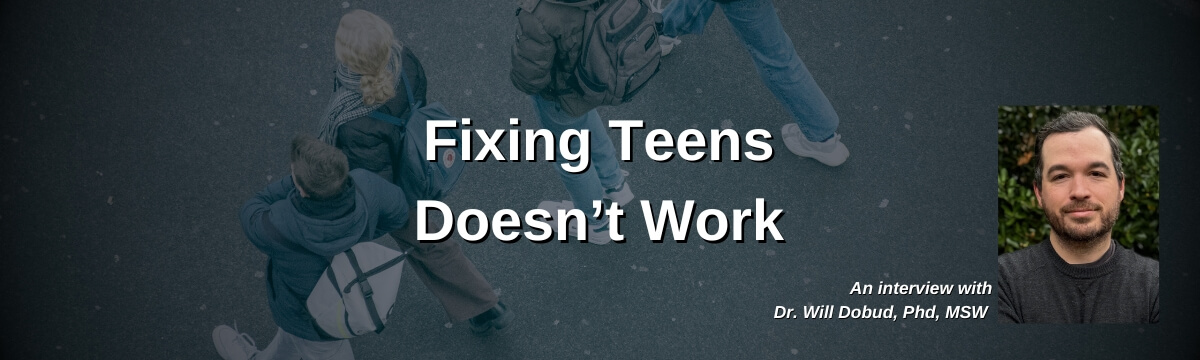 Image: Background shows an overhead view of several teens walking outdoors with backpacks. Large text reads: “Fixing Teens Doesn’t Work.” Smaller text says: “An interview with Dr. Will Dobud, PhD, MSW.” A headshot of a man appears in the lower corner.